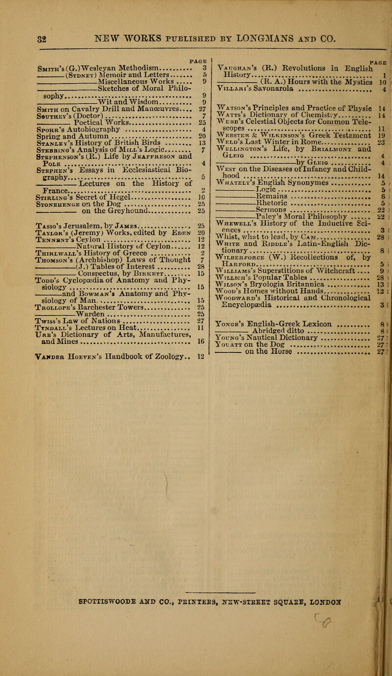 PAGK Smith's (G.)Wesleyan Methodism 3 (.Sydney) Memoir and Letters 5 Miscellaneous Works 9 Sketches of Moral Philo- s ophy 9 Wit and Wisdom 9 Smith on Cavalry Drill and Manoeuvres.... 27 Southey's (Doctor) 7 Poetical Works 25 Spohr's Autobiography 4 Spring and Autumn 20 Stanley's History of British Birds 13 Stebbing's Analysis of Mill's Logic 7 Stephenson's (.R.) Life by Jeaffresox and Pole 4 Stephen's Essays in Ecclesiastical Bio- graphy 5 Lectures on the History of France 2 Stirling's Secret of Hegel 10 Stonehenge on the Dog 25 on the Greyhound 25 Tasso's Jerusalem, by James 25 Taylor's (Jeremy) Works, edited by Eden 20 Tennbnt's Ceylon 12 Natural History of Ceylon 12 Thirlwall's History of Greece 2 Thomson's (Archbishop) Laws of Thought 7 (J.) Tables of Interest 28 Conspectus, by Birkett 15 Todd's Cyclopaedia of Anatomy and Phy- siology 15 and Bowman's Anatomy and Phy- siology of Man. , 15 Trollope's Barchester Towers 25 Warden 25 Twiss's Law of Nations 27 Tyndall's Lectures on Heat 11 Urb's Dictionary of Arts, Manufactures, and Mines 16 Vawder Hoeyen's Handbook of Zoology.. 12 PAGE Vaughan's (R.) Revolutions in English History i (R. A.) Hours with the Mystics 10 Villaki's Savonarola 4 Watson's Principles and Practice of Physic 14 Watts's Dictionary of Chemistry 14 Webb's Celestial Objects for Common Tele- scopes , 11 Webster & Wtlkinson's Greek Testament 19 Weld's Last Winter in Rome 23 Wellington's Life, by Brialmont and Gleio 4 by Gleig 4 West on the Diseases of Infancy and Child- hood 14 Whately's English Synonymes 5 > Logic 5 Remains 6 I Rhetoric 5 Sermons 22 i Paley's Moral Philosophy 22 : Whewell's History of the Inductive Sci- ences 3 i Whist, what to lead, by Cam 28 | White and Riddle's Latin-English Dic- tionary 8 Wilberforce (W.) Recollections of, by Harford 5 i Williams's Superstitions of Witchcraft.... 9 / Willich's Popular Tables 28 I Wilson's Bryologia Britannica 13 ! Wood's Homes without Hands 12 I Woodward's Historical and Chronological Encyclopaedia 3 1 Yonge's English-Greek Lexicon 8 j Abridged ditto 8 • Young's Nautical Dictionary 27 ; Yotjatt on theDog 27; on the Horse 27/' SPOTTISWOODE AND CO., PEIXTEE3, ITE'W-STBEET SQTJA2E, LOIfDOX