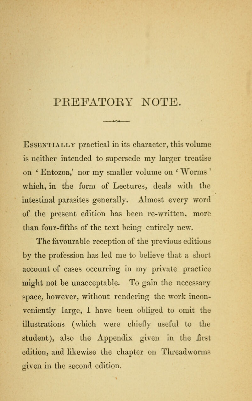 PREFATORY NOTE. Essentially practical in its character, this volume is neither intended to supersede my larger treatise on 6 Entozoa,' nor my smaller volume on i Worms ' which, in the form of Lectures, deals with the intestinal parasites generally. Almost every word of the present edition has been re-written, more than four-fifths of the text being entirely new. The favourable reception of the previous editions by the profession has led me to believe that a short account of cases occurring in my private practice might not be unacceptable. To gain the necessary space, however, without rendering the work incon- veniently large, I have been obliged to omit the illustrations (which were chiefly useful to the student), also the Appendix given in the first edition, and likewise the chapter on Threadworms ffivcn in the second edition.