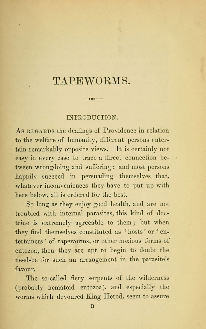 TAPEWORMS INTRODUCTION. As regards the dealings of Providence in relation to the welfare of humanity, different persons enter- tain remarkably opposite views. It is certainly not easy in every case to trace a direct connection be- tween wrongdoing and suffering ; and most persons happily succeed in persuading themselves that, whatever inconveniences they have to put up with here below, all is ordered for the best. So long as they enjoy good health, and are not troubled with internal parasites, this kind of doc- trine is extremely agreeable to them; but when they find themselves constituted as f hosts' or i en- tertainers ' of tapeworms, or other noxious forms of entozoa, then they are apt to begin to doubt the need-be for such an arrangement in the parasite's favour. The so-called fiery serpents of the wilderness (probably nematoid entozoa), and especially the worms which devoured King Herod, seem to assure B