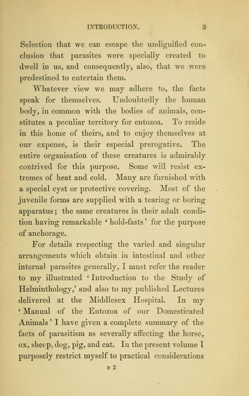 Selection that we can escape the undignified con- clusion that parasites were specially created to dwell in us, and consequently, also, that we were predestined to entertain them. Whatever view we may adhere to, the facts speak for themselves. Undoubtedly the human body, in common with the bodies of animals, con- stitutes a peculiar territory for entozoa. To reside in this home of theirs, and to enjoy themselves at our expense, is their especial prerogative. The entire organisation of these creatures is admirably contrived for this purpose. Some will resist ex- tremes of heat and cold. Many are furnished with a special cyst or protective covering. Most of the juvenile forms are supplied with a tearing or boring apparatus; the same creatures in their adult condi- tion having remarkable ' hold-fasts' for the purpose of anchorage. For details respecting the varied and singular arrangements which obtain in intestinal and other internal parasites generally, I must refer the reader to my illustrated (Introduction to the Study of Helminthology,' and also to my published Lectures delivered at the Middlesex Hospital. In my (Manual of the Entozoa of our Domesticated Animals' I have given a complete summary of the facts of parasitism as severally affecting the horse, ox, sheep, dog, pig, and cat. In the present volume I purposely restrict myself to practical considerations B 2