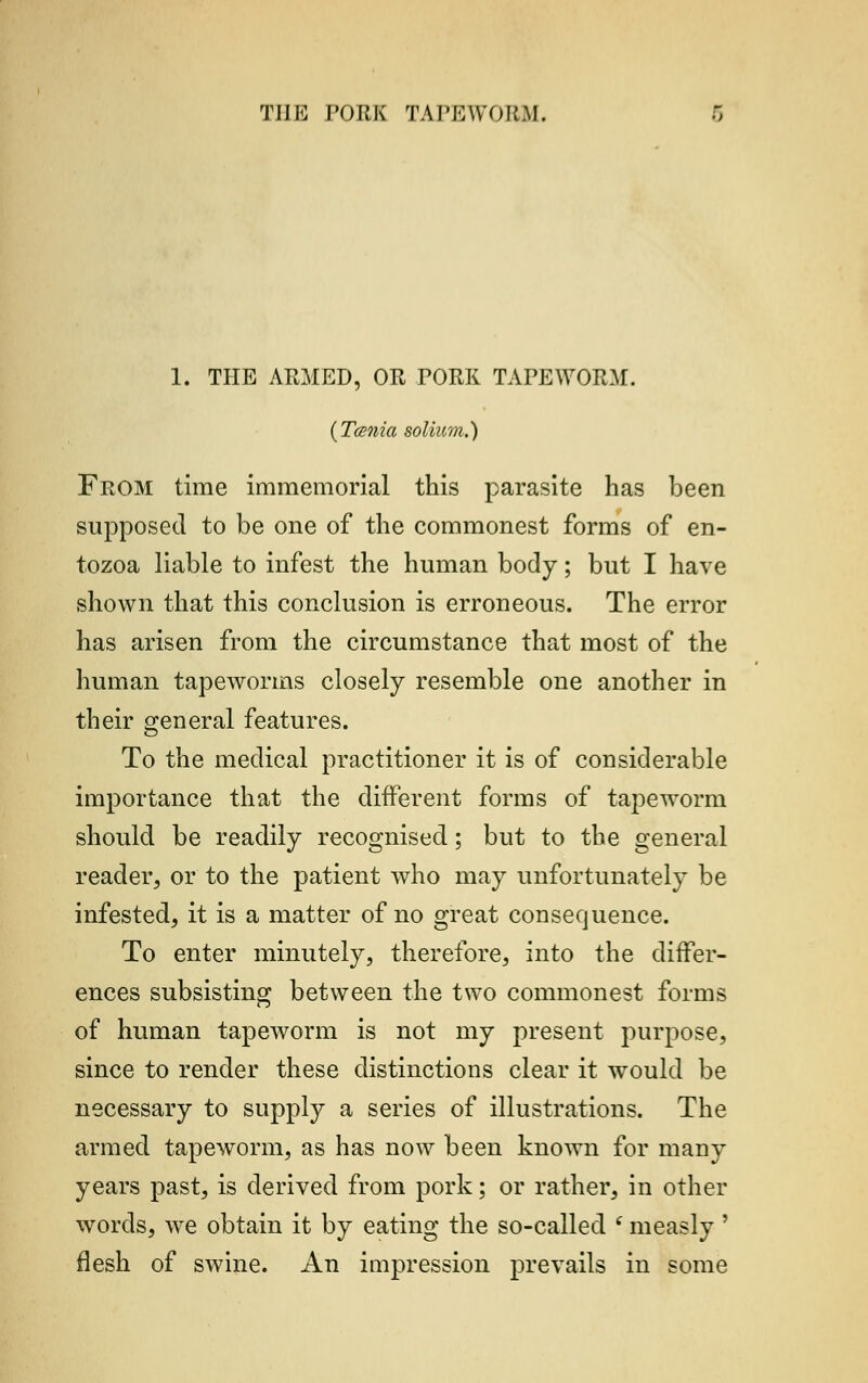 Til It! PORK TAPE WO |{.\l. 1. THE ARMED, OR PORK TAPEWORM. {Tcenia solium.) From time immemorial this parasite has been supposed to be one of the commonest forms of en- tozoa liable to infest the human body; but I have shown that this conclusion is erroneous. The error has arisen from the circumstance that most of the human tapeworms closely resemble one another in their general features. To the medical practitioner it is of considerable importance that the different forms of tapeworm should be readily recognised; but to the general reader, or to the patient who may unfortunately be infested, it is a matter of no great consequence. To enter minutely, therefore, into the differ- ences subsisting between the two commonest forms of human tapeworm is not my present purpose, since to render these distinctions clear it would be necessary to supply a series of illustrations. The armed tapeworm, as has now been known for many years past, is derived from pork; or rather, in other words, we obtain it by eating the so-called (measly ' flesh of swine. An impression prevails in some