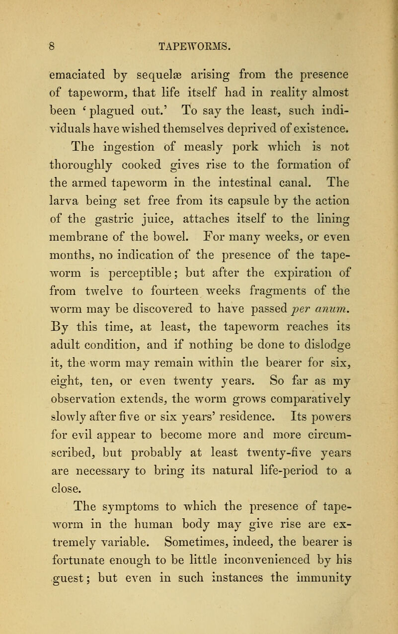 emaciated by sequelae arising from the presence of tapeworm, that life itself had in reality almost been (plagued out.' To say the least, such indi- viduals have wished themselves deprived of existence. The ingestion of measly pork which is not thoroughly cooked gives rise to the formation of the armed tapeworm in the intestinal canal. The larva being set free from its capsule by the action of the gastric juice, attaches itself to the lining membrane of the bowel. For many weeks, or even months, no indication of the presence of the tape- worm is perceptible; but after the expiration of from twelve to fourteen weeks fragments of the worm may be discovered to have passed per anum. By this time, at least, the tapeworm reaches its adult condition, and if nothing be done to dislodge it, the worm may remain within the bearer for six, eight, ten, or even twenty years. So far as my observation extends, the worm grows comparatively slowly after five or six years' residence. Its powers for evil appear to become more and more circum- scribed, but probably at least twenty-five years are necessary to bring its natural life-period to a close. The symptoms to which the presence of tape- worm in the human body may give rise are ex- tremely variable. Sometimes, indeed, the bearer is fortunate enough to be little inconvenienced by his guest; but even in such instances the immunity