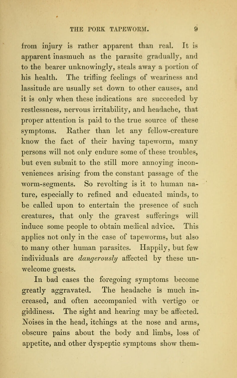 from injury is rather apparent than real. It a apparent inasmuch as the parasite gradually, and to the bearer unknowingly, steals away a portion of his health. The trifling feelings of weariness and lassitude are usually set down to other causes, and it is only when these indications are succeeded by restlessness, nervous irritability, and headache, that proper attention is paid to the true source of these symptoms. Rather than let any fellow-creature know the fact of their having tapeworm, many persons will not only endure some of these troubles, but even submit to the still more annoying incon- veniences arising from the constant passage of the worm-segments. So revolting is it to human na- ture, especially to refined and educated minds, to be called upon to entertain the presence of such creatures, that only the gravest sufferings will induce some people to obtain medical advice. This applies not only in the case of tapeworms, but also to many other human parasites. Happily, but few individuals are dangerously affected by these un- welcome guests. In bad cases the foregoing symptoms become greatly aggravated. The headache is much in- creased, and often accompanied with vertigo or giddiness. The sight and hearing may be affected. Noises in the head, itchings at the nose and arms, obscure pains about the body and limbs, loss of appetite, and other dyspeptic symptoms show them-