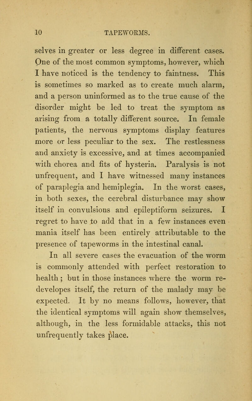 selves in greater or less degree in different cases. One of the most common symptoms, however, which I have noticed is the tendency to faintness. This is sometimes so marked as to create much alarm, and a person uninformed as to the true cause of the disorder might be led to treat the symptom as arising from a totally different source. In female patients, the nervous symptoms display features more or less peculiar to the sex. The restlessness and anxiety is excessive, and at times accompanied with chorea and fits of hysteria. Paralysis is not unfrequent, and I have witnessed many instances of paraplegia and hemiplegia. In the worst cases, in both sexes, the cerebral disturbance may show itself in convulsions and epileptiform seizures. I regret to have to add that in a few instances even CD mania itself has been entirely attributable to the presence of tapeworms in the intestinal canal. In all severe cases the evacuation of the worm is commonly attended with perfect restoration to health ; but in those instances where the worm re- developes itself, the return of the malady may be expected. It by no means follows, however, that the identical symptoms will again show themselves, although, in the less formidable attacks, this not unfrequently takes place.