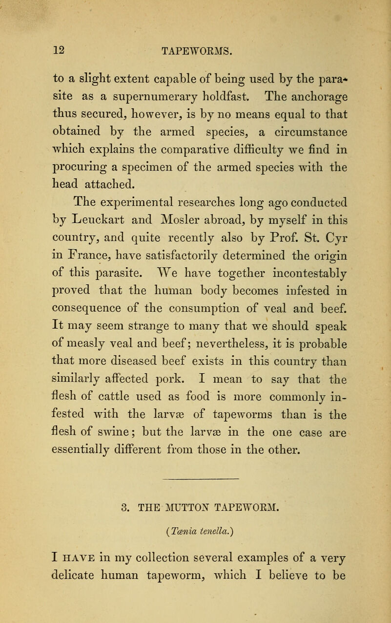 to a slight extent capable of being used by the para- site as a supernumerary holdfast. The anchorage thus secured, however, is by no means equal to that obtained by the armed species, a circumstance which explains the comparative difficulty we find in procuring a specimen of the armed species with the head attached. The experimental researches long ago conducted by Leuckart and Mosler abroad, by myself in this country, and quite recently also by Prof. St. Cyr in France, have satisfactorily determined the origin of this parasite. We have together incontestably proved that the human body becomes infested in consequence of the consumption of veal and beef. It may seem strange to many that we should speak of measly veal and beef; nevertheless, it is probable that more diseased beef exists in this country than similarly affected pork. I mean to say that the flesh of cattle used as food is more commonly in- fested with the larvae of tapeworms than is the flesh of swine; but the larva) in the one case are essentially different from those in the other. 3. THE MUTTON TAPEWORM. (Tcsnia tenella.) I have in my collection several examples of a very delicate human tapeworm, which I believe to be