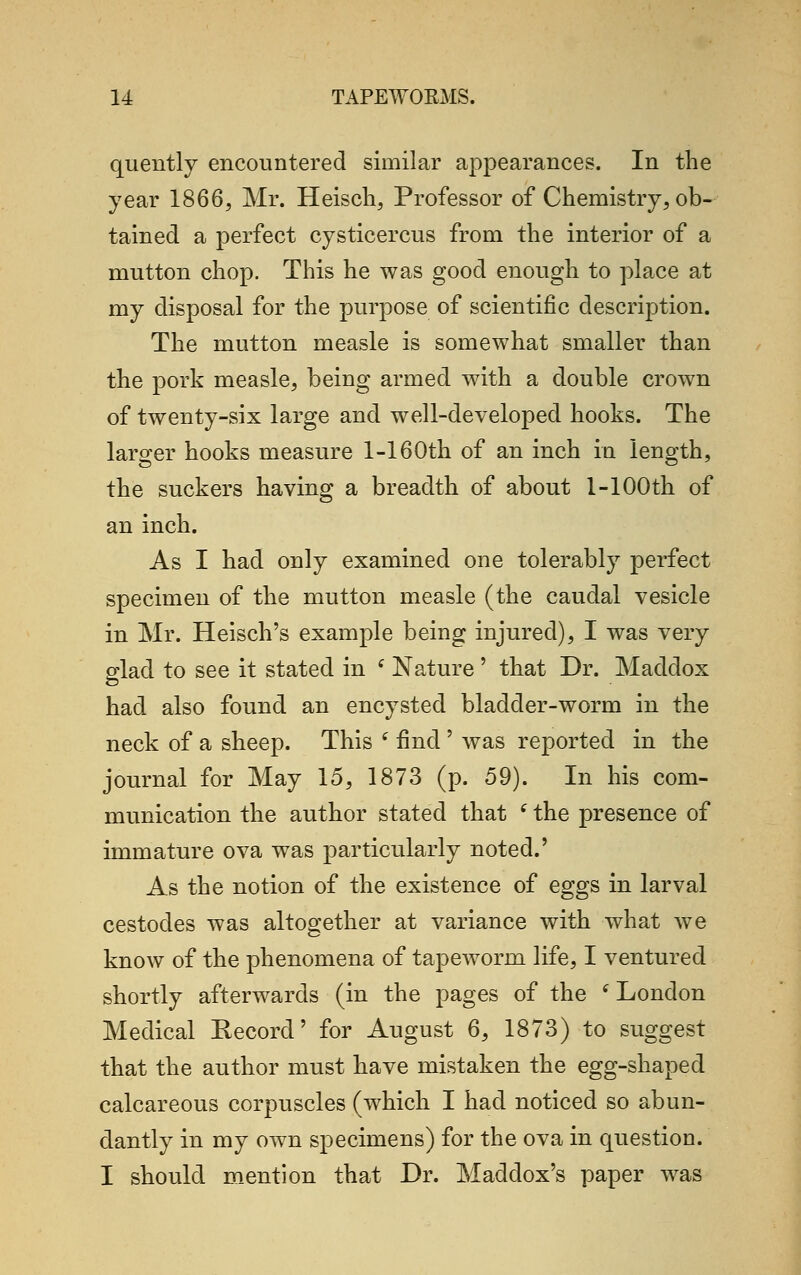 quently encountered similar appearances. In the year 1866, Mr. Heisch, Professor of Chemistry, ob- tained a perfect cysticercus from the interior of a mutton chop. This he was good enough to place at my disposal for the purpose of scientific description. The mutton measle is somewhat smaller than the pork measle, being armed with a double crown of twenty-six large and well-developed hooks. The larger hooks measure 1-160th of an inch in length, the suckers having a breadth of about 1-100th of an inch. As I had only examined one tolerably perfect specimen of the mutton measle (the caudal vesicle in Mr. Heisch's example being injured), I was very glad to see it stated in ( Nature ' that Dr. Maddox had also found an encysted bladder-worm in the neck of a sheep. This ( find' was reported in the journal for May 15, 1873 (p. 59). In his com- munication the author stated that (the presence of immature ova was particularly noted.' As the notion of the existence of eggs in larval cestocles was altogether at variance with what we know of the phenomena of tapeworm life, I ventured shortly afterwards (in the pages of the (London Medical Kecord' for August 6, 1873) to suggest that the author must have mistaken the egg-shaped calcareous corpuscles (which I had noticed so abun- dantly in my own specimens) for the ova in question. I should mention that Dr. Madclox's paper was