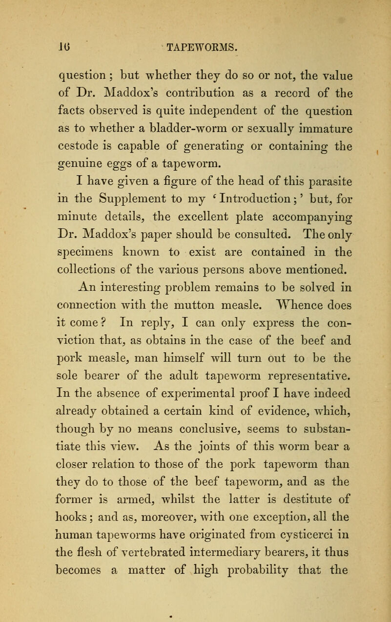 question ; but whether they do so or not, the value of Dr. Maddox's contribution as a record of the facts observed is quite independent of the question as to whether a bladder-worm or sexually immature cestode is capable of generating or containing the genuine eggs of a tapeworm. I have given a figure of the head of this parasite in the Supplement to my f Introduction;' but, for minute details, the excellent plate accompanying Dr. Maddox's paper should be consulted. The only specimens known to exist are contained in the collections of the various persons above mentioned. An interesting problem remains to be solved in connection with the mutton measle. Whence does it come ? In reply, I can only express the con- viction that, as obtains in the case of the beef and pork measle, man himself will turn out to be the sole bearer of the adult tapeworm representative. In the absence of experimental proof I have indeed already obtained a certain kind of evidence, which, though by no means conclusive, seems to substan- tiate this view. As the joints of this worm bear a closer relation to those of the pork tapeworm than they do to those of the beef tapeworm, and as the former is armed, whilst the latter is destitute of hooks; and as, moreover, with one exception, all the human tapeworms have originated from cysticerci in the flesh of vertebrated intermediary bearers, it thus becomes a matter of high probability that the