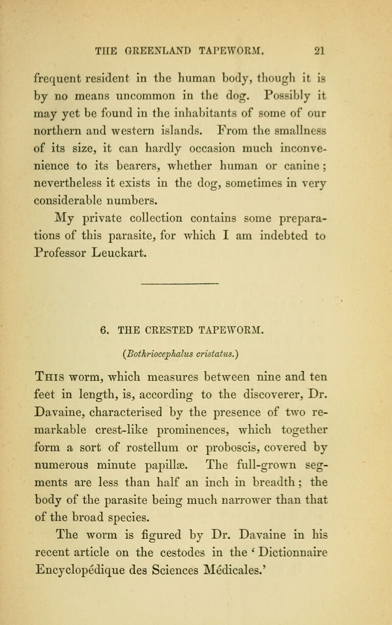 frequent resident in the human body, though it is by no means uncommon in the dog. Possibly it may yet be found in the inhabitants of some of our northern and western islands. From the smallness of its size, it can hardly occasion much inconve- nience to its bearers, whether human or canine ; nevertheless it exists in the dog, sometimes in very considerable numbers. My private collection contains some prepara- tions of this parasite, for which I am indebted to Professor Leuckart. 6. THE CRESTED TAPEWORM. {Bothriocejphalus cristatus.) This worm, which measures between nine and ten feet in length, is, according to the discoverer, Dr. Davaine, characterised by the presence of two re- markable crest-like prominences, which together form a sort of rostellum or proboscis, covered by numerous minute papilla?. The full-grown seg- ments are less than half an inch in breadth ; the body of the parasite being much narrower than that of the broad species. The worm is figured by Dr. Davaine in his recent article on the cestodes in the ( Dictionnaire Encyclopedique des Sciences Medicales.'