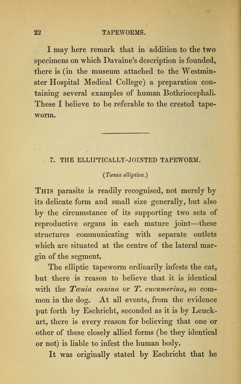 I may here remark that in addition to the two specimens on which Davaine's description is founded, there is (in the museum attached to the Westmin- ster Hospital Medical College) a preparation con- taining several examples of human Bothriocephali. These I believe to be referable to the crested tape- worm. 7. THE ELLIPTICALLY-JOINTED TAPEWORM. (Tcsnia ettiptica.) This parasite is readily recognised, not merely by its delicate form and small size generally, but also by the circumstance of its supporting two sets of reproductive organs in each mature joint—these structures communicating with separate outlets which are situated at the centre of the lateral mar- gin of the segment. The elliptic tapeworm ordinarily infests the cat, but there is reason to believe that it is identical with the Tcenia canina or T. cucumerina, so com- mon in the dog. At all events, from the evidence put forth by Eschricht, seconded as it is by Leuck- art, there is every reason for believing that one or other of these closely allied forms (be they identical or not) is liable to infest the human body. It was originally stated by Eschricht that he