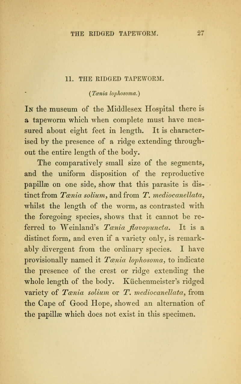 11. THE RIDGED TAPEWORM. (Tcenia lophosoma.) In the museum of the Middlesex Hospital there is a tapeworm which when complete must have mea- sured about eight feet in length. It is character- ised by the presence of a ridge extending through- out the entire length of the body. The comparatively small size of the segments, and the uniform disposition of the reproductive papilla? on one side, show that this parasite is dis- tinct from Tamia solium, and from T. medio canellata, whilst the length of the worm, as contrasted with the foregoing species, shows that it cannot be re- ferred to Weinland's Tcenia jlavopuncta. It is a distinct form, and even if a variety only, is remark- ably divergent from the ordinary species. I have provisionally named it T&nia lophosoma, to indicate the presence of the crest or ridge extending the whole length of the body. Ivtichenmeister's ridged variety of Tama solium or T. mediocanellata, from the Cape of Good Hope, showed an alternation of the papilla? which does not exist in this specimen.