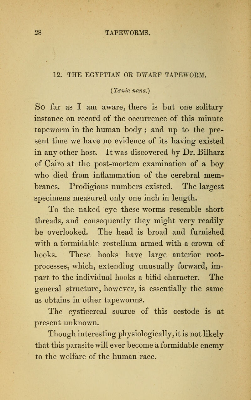 12. THE EGYPTIAN OR DWARF TAPEWORM. (Tcsnia nana.) So far as I am aware, there is but one solitary instance on record of the occurrence of this minute tapeworm in the human body ; and up to the pre- sent time we have no evidence of its having existed in any other host. It was discovered by Dr. Bilharz of Cairo at the post-mortem examination of a boy who died from inflammation of the cerebral mem- branes. Prodigious numbers existed. The largest specimens measured only one inch in length. To the naked eye these worms resemble short threads, and consequently they might very readily be overlooked. The head is broad and furnished with a formidable rostellum armed with a crown of hooks. These hooks have large anterior root- processes, which, extending unusually forward, im- part to the individual hooks a bifid character. The general structure, however, is essentially the same as obtains in other tapeworms. The cysticercal source of this cestode is at present unknown. Though interesting physiologically, it is not likely that this parasite will ever become a formidable enemy to the welfare of the human race.