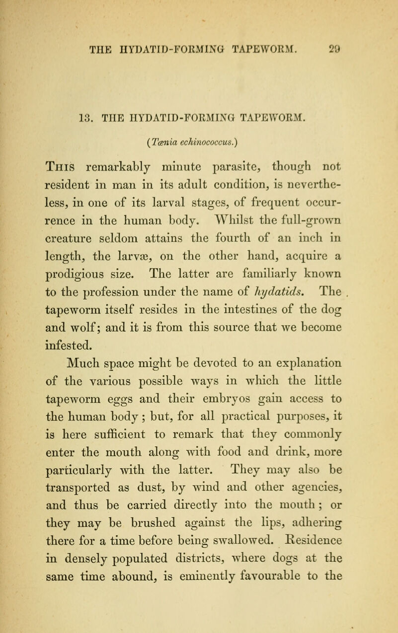 13. THE IIYDATID-FORMING TArEWORM. (Tcenia echinococcus.) This remarkably minute parasite, though not resident in man in its adult condition, is neverthe- less, in one of its larval stages, of frequent occur- rence in the human body. Whilst the full-grown creature seldom attains the fourth of an inch in length, the larvae, on the other hand, acquire a prodigious size. The latter are familiarly known to the profession under the name of hydatids. The tapeworm itself resides in the intestines of the dog and wolf; and it is from this source that Ave become infested. Much space might be devoted to an explanation of the various possible ways in which the little tapeworm eggs and their embryos gain access to the human body ; but, for all practical purposes, it is here sufficient to remark that they commonly enter the mouth along with food and drink, more particularly with the latter. They may also be transported as dust, by wind and other agencies, and thus be carried directly into the mouth ; or they may be brushed against the lips, adhering there for a time before being swallowed. Residence in densely populated districts, where dogs at the same time abound, is eminently favourable to the