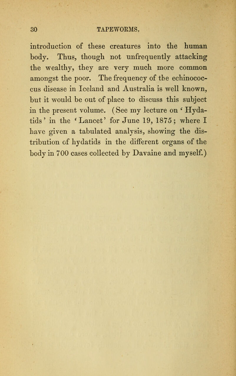 introduction of these creatures into the human body. Thus, though not unfrequently attacking the wealthy, they are very much more common amongst the poor. The frequency of the echinococ- cus disease in Iceland and Australia is well known, but it would be out of place to discuss this subject in the present volume. (See my lecture on ( Hyda- tids' in the c Lancet' for June 19, 1875; where I have given a tabulated analysis, showing the dis- tribution of hydatids in the different organs of the body in 700 cases collected by Davaine and myself.)