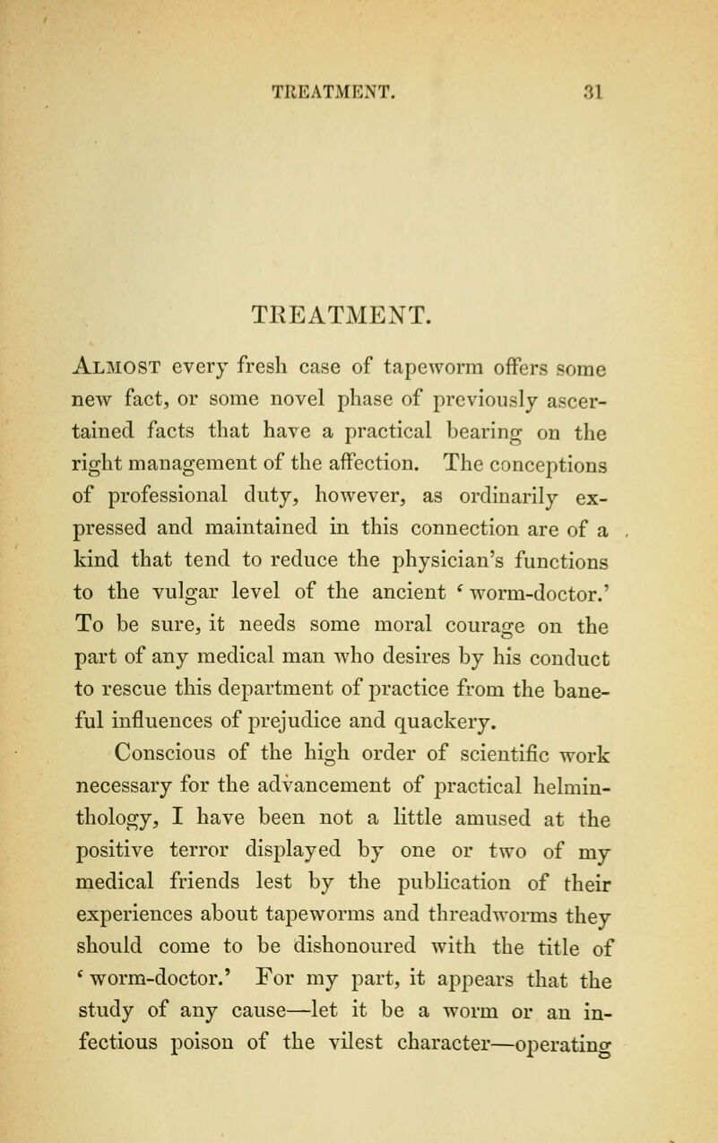 TREATMENT. Almost every fresh case of tapeworm offers some new fact, or some novel phase of previously ascer- tained facts that have a practical bearing on the right management of the affection. The conceptions of professional duty, however, as ordinarily ex- pressed and maintained in this connection are of a kind that tend to reduce the physician's functions to the vulgar level of the ancient (worm-doctor.' To be sure, it needs some moral courage on the part of any medical man who desires by his conduct to rescue this department of practice from the bane- ful influences of prejudice and quackery. Conscious of the high order of scientific work necessary for the advancement of practical helmin- thology, I have been not a little amused at the positive terror displayed by one or two of my medical friends lest by the publication of their experiences about tapeworms and threadworms they should come to be dishonoured with the title of ( worm-doctor.' For my part, it appears that the study of any cause—let it be a worm or an in- fectious poison of the vilest character—operating