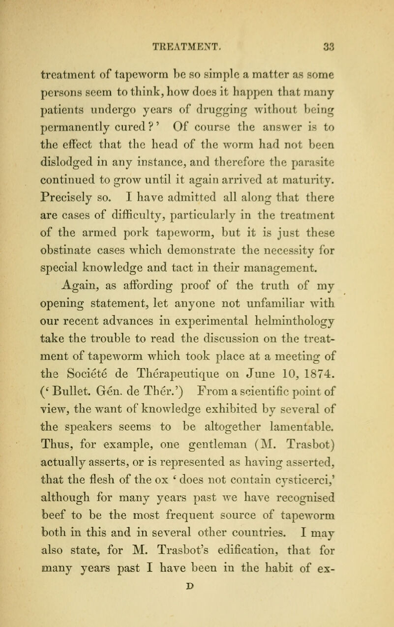 treatment of tapeworm be BO simple a matter as some persons seem to think, how does it happen that many- patients undergo years of drugging without being permanently cured ?' Of course the answer Le to the effect that the head of the worm had not been dislodged in any instance, and therefore the parasite continued to grow until it again arrived at maturity. Precisely so. I have admitted all along that there are cases of difficulty, particularly in the treatment of the armed pork tapeworm, but it is just these obstinate cases which demonstrate the necessity for special knowledge and tact in their management. Again, as affording proof of the truth of my opening statement, let anyone not unfamiliar with our recent advances in experimental helminthology take the trouble to read the discussion on the treat- ment of tapeworm which took place at a meeting of the Societe de Therapeutique on June 10, 1874. (' Bullet. Gen. de Ther.') From a scientific point of view, the want of knowledge exhibited by several of the speakers seems to be altogether lamentable. Thus, for example, one gentleman (M. Trasbot) actually asserts, or is represented as having asserted, that the flesh of the ox f does not contain cysticerci,' although for many years past we have recognised beef to be the most frequent source of tapeworm both in this and in several other countries. I may also state, for M. Trasbot's edification, that for many years past I have been in the habit of ex- D