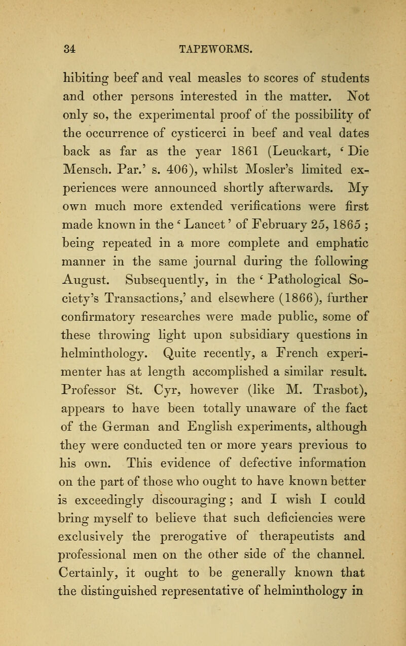 hibiting beef and veal measles to scores of students and other persons interested in the matter. Not only so, the experimental proof of the possibility of the occurrence of eysticerci in beef and veal dates back as far as the year 1861 (Leuekart, (Die Mensch. Par.' s. 406), whilst Hosier's limited ex- periences were announced shortly afterwards. My own much more extended verifications were first made known in the 6 Lancet' of February 25, 1865 ; being repeated in a more complete and emphatic manner in the same journal during the following August. Subsequently, in the f Pathological So- ciety's Transactions,' and elsewhere (1866), further confirmatory researches were made public, some of these throwing light upon subsidiary questions in helminthology. Quite recently, a French experi- menter has at length accomplished a similar result. Professor St. Cyr, however (like M. Trasbot), appears to have been totally unaware of the fact of the German and English experiments, although they were conducted ten or more years previous to his own. This evidence of defective information on the part of those who ought to have known better is exceedingly discouraging; and I wish I could bring myself to believe that such deficiencies were exclusively the prerogative of therapeutists and professional men on the other side of the channel. Certainly, it ought to be generally known that the distinguished representative of helminthology in