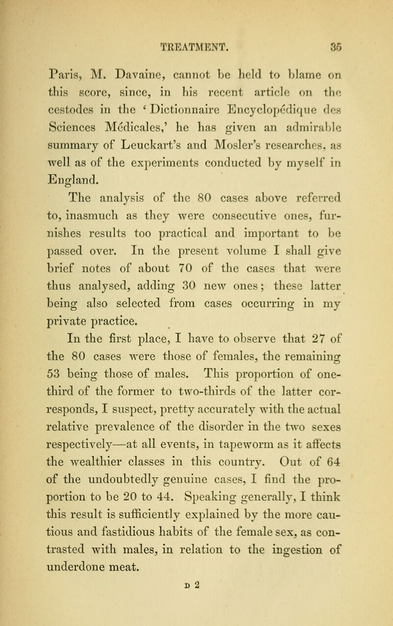 Paris, M. Davaine, cannot be held to blame or this score, since, in his recent article on the cestodes in the 'Dictionnaire Encyclopedia ik- dee Sciences Medicales,' he has given an admirable summary of Leuckart's and Mosler's researchr-. aa well as of the experiments conducted by myself in England. The analysis of the 80 cases above referred to, inasmuch as they were consecutive ones, fur- nishes results too practical and important to be passed over. In the present volume I shall give brief notes of about 70 of the cases that were thus analysed, adding 30 new ones; these latter being also selected from cases occurring in my private practice. In the first place, I have to observe that 27 of the 80 cases were those of females, the remaining 53 being those of males. This proportion of one- third of the former to two-thirds of the latter cor- responds, I suspect, pretty accurately with the actual relative prevalence of the disorder in the two sexes respectively—at all events, in tapeworm as it affects the wealthier classes in this country. Out of 64 of the undoubtedly genuine cases, I find the pro- portion to be 20 to 44. Speaking generally, I think this result is sufficiently explained by the more cau- tious and fastidious habits of the female sex, as con- trasted with males, in relation to the ingestion of underdone meat. d 2