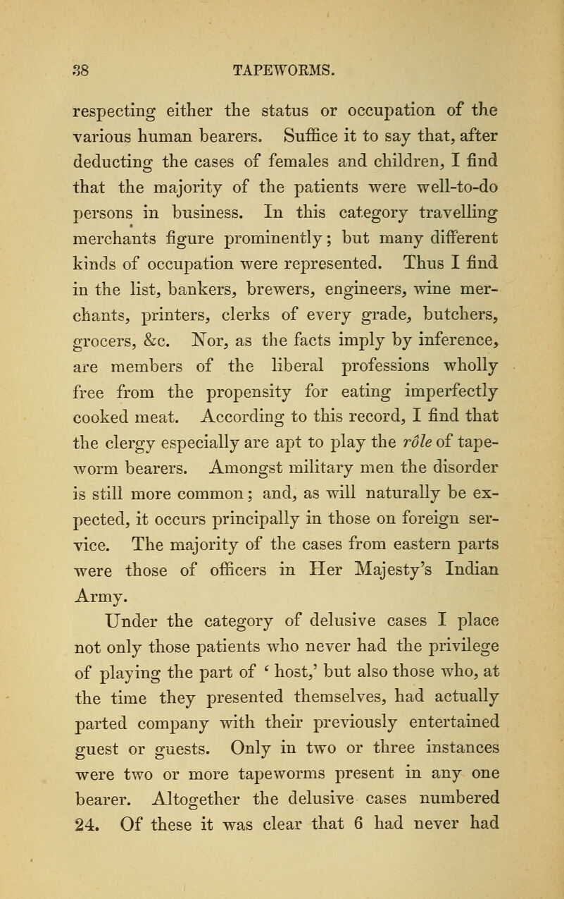 respecting either the status or occupation of the various human bearers. Suffice it to say that, after deducting the cases of females and children, I find that the majority of the patients were well-to-do persons in business. In this category travelling merchants figure prominently; but many different kinds of occupation were represented. Thus I find in the list, bankers, brewers, engineers, wine mer- chants, printers, clerks of every grade, butchers, grocers, &c. Nor, as the facts imply by inference, are members of the liberal professions wholly free from the propensity for eating imperfectly cooked meat. According to this record, I find that the clergy especially are apt to play the role of tape- worm bearers. Amongst military men the disorder is still more common; and, as will naturally be ex- pected, it occurs principally in those on foreign ser- vice. The majority of the cases from eastern parts were those of officers in Her Majesty's Indian Army. Under the category of delusive cases I place not only those patients who never had the privilege of playing the part of tf host,' but also those who, at the time they presented themselves, had actually parted company with their previously entertained guest or guests. Only in two or three instances were two or more tapeworms present in any one bearer. Altogether the delusive cases numbered 24. Of these it was clear that 6 had never had