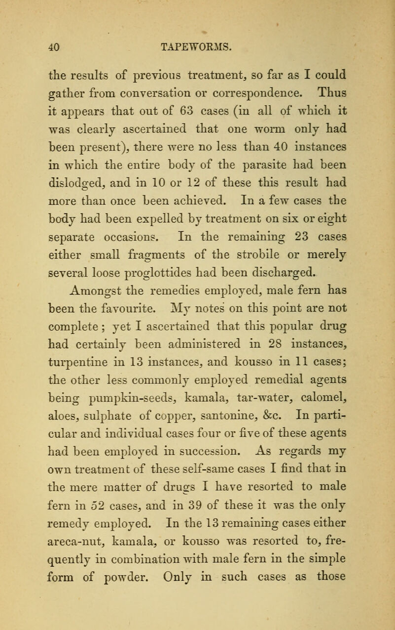 the results of previous treatment, so far as I could gather from conversation or correspondence. Thus it appears that out of 63 cases (in all of which it was clearly ascertained that one worm only had been present), there were no less than 40 instances in which the entire body of the parasite had been dislodged, and in 10 or 12 of these this result had more than once been achieved. In a few cases the body had been expelled by treatment on six or eight separate occasions. In the remaining 23 cases either small fragments of the strobile or merely several loose proglottides had been discharged. Amongst the remedies employed, male fern has been the favourite. My notes' on this point are not complete; yet I ascertained that this popular drug had certainly been administered in 28 instances, turpentine in 13 instances, and kousso in 11 cases; the other less commonly employed remedial agents being pumpkin-seeds, kamala, tar-water, calomel, aloes, sulphate of copper, santonine, &c. In parti- cular and individual cases four or five of these agents had been employed in succession. As regards my own treatment of these self-same cases I find that in the mere matter of drugs I have resorted to male fern in 52 cases, and in 39 of these it was the only remedy employed. In the 13 remaining cases either areca-nut, kamala, or kousso was resorted to, fre- quently in combination with male fern in the simple form of powder. Only in such cases as those