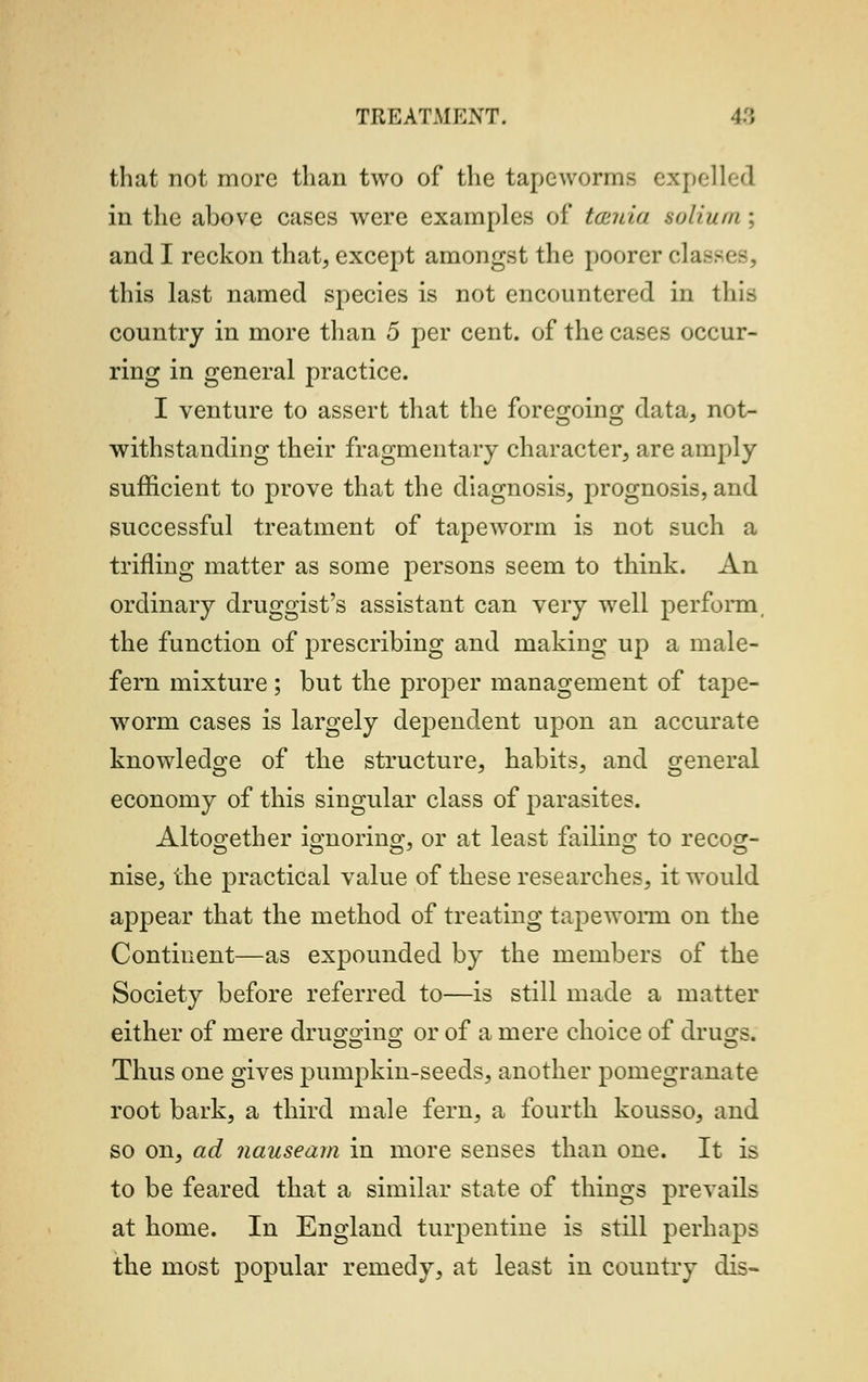 that not more than two of the tapeworms expelled in the above cases were examples of tamia solium ; and I reckon that, except amongst the poorer cla this last named species is not encountered in this country in more than 5 per cent, of the cases occur- ring in general practice. I venture to assert that the foregoing data, not- withstanding their fragmentary character, are amply sufficient to prove that the diagnosis, prognosis, and successful treatment of tapeworm is not such a trifling matter as some persons seem to think. An ordinary druggist's assistant can very well perform, the function of prescribing and making up a male- fern mixture ; but the proper management of tape- worm cases is largely dependent upon an accurate knowledge of the structure, habits, and general economy of this singular class of parasites. Altogether ignoring, or at least failing to recog- nise, the practical value of these researches, it would appear that the method of treating tapeworm on the Continent—as expounded by the members of the Society before referred to—is still made a matter either of mere drugging or of a mere choice of drugs. Thus one gives pumpkin-seeds, another pomegranate root bark, a third male fern, a fourth kousso, and so on, ad nauseam in more senses than one. It is to be feared that a similar state of things prevails at home. In England turpentine is still perhaps the most popular remedy, at least in country dis-