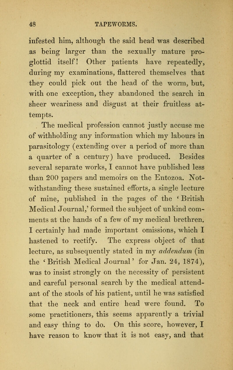 infested him, although the said head was described as being larger than the sexually mature pro- glottid itself! Other patients have repeatedly, during my examinations, flattered themselves that they could pick out the head of the worm, but, with one exception, they abandoned the search in sheer weariness and disgust at their fruitless at- tempts. The medical profession cannot justly accuse me of withholding any information which my labours in parasitology (extending over a period of more than a quarter of a century) have produced. Besides several separate works, I cannot have published less than 200 papers and memoirs on the Entozoa. Not- withstanding these sustained efforts, a single lecture of mine, published in the pages of the (British Medical Journal,' formed the subject of unkind com- ments at the hands of a few of my medical brethren. I certainly had made important omissions, which I hastened to rectify. The express object of that lecture, as subsequently stated in my addendum (in the ' British Medical Journal' for Jan. 24, 1874), was to insist strongly on the necessity of persistent and careful personal search by the medical attend- ant of the stools of his patient, until he was satisfied that the neck and entire head were found. To some practitioners, this seems apparently a trivial and easy thing to do. On this score, however, I have reason to know that it is not easy, and that
