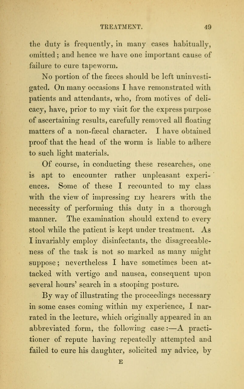 the duty is frequently, in many cases habitually. omitted; and hence we have one important cau.-e of failure to cure tapeworm. No portion of the faeces should be left uninvesti- gated. On many occasions I have remonstrated with patients and attendants, who, from motives of deli- cacy, have, prior to my visit for the express purpose of ascertaining results, carefully removed all floating matters of a non-faecal character. I have obtained proof that the head of the worm is liable to adhere to such light materials. Of course, in conducting these researches, one is apt to encounter rather unpleasant experi- ences. Some of these I recounted to my class with the view of impressing my hearers with the necessity of performing this duty in a thorough manner. The examination should extend to every stool while the patient is kept under treatment. As I invariably employ disinfectants, the disagreeable- ness of the task is not so marked as many might suppose; nevertheless I have sometimes been at- tacked with vertigo and nausea, consequent upon several hours' search in a stooping posture. By way of illustrating the proceedings necessary in some cases coming within my experience, I nar- rated in the lecture, which originally appeared in an abbreviated form, the following case:—A practi- tioner of repute having repeatedly attempted and failed to cure his daughter, solicited my advice, by E