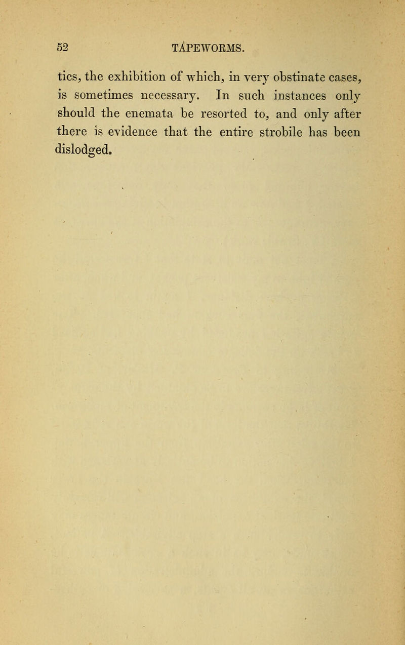 tics, the exhibition of which, in very obstinate cases, is sometimes necessary. In such instances only should the enemata be resorted to, and only after there is evidence that the entire strobile has been dislodged.