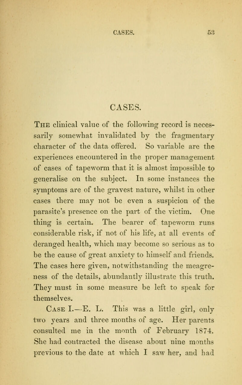 CASK-. CASES. The clinical value of the following record is neces- sarily somewhat invalidated by the fragmentary character of the data offered. So variable are the experiences encountered in the proper management of cases of tapeworm that it is almost impossible to generalise on the subject. In some instances the symptoms are of the gravest nature, whilst in other cases there may not be even a suspicion of the parasite's presence on the part of the victim. One thing is certain. The bearer of tapeworm runs considerable risk, if not of his life, at all events of deranged health, which may become so serious as to be the cause of great anxiety to himself and friends. The cases here given, notwithstanding the meagre- ness of the details, abundantly illustrate this truth. They must in some measure be left to speak for themselves. Case I.—E. L. This was a little girl, only two years and three months of age. Her parents consulted me in the month of February IS74. She had contracted the disease about nine months