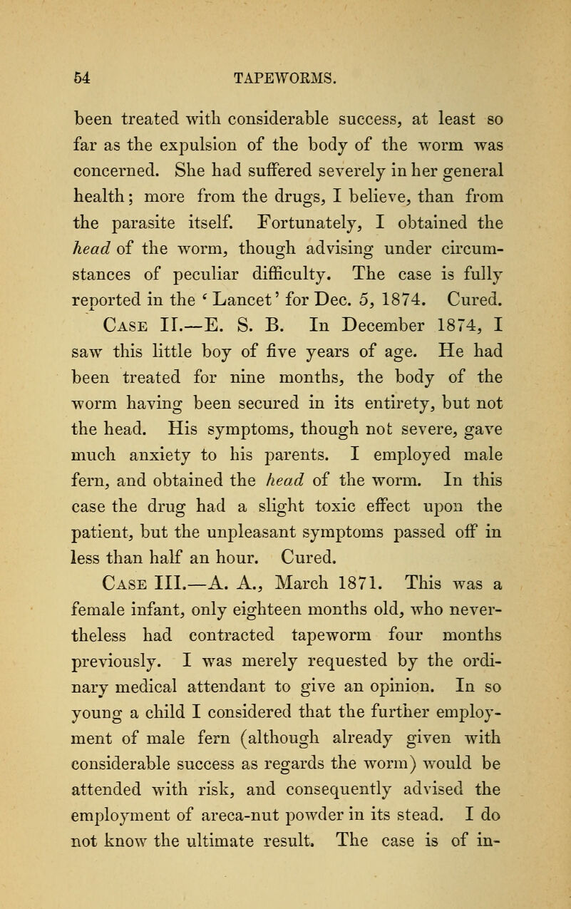 been treated with considerable success, at least so far as the expulsion of the body of the worm was concerned. She had suffered severely in her general health; more from the drugs, I believe, than from the parasite itself. Fortunately, I obtained the head of the worm, though advising under circum- stances of peculiar difficulty. The case is fully reported in the i Lancet' for Dec. 5, 1874. Cured. Case IL—E. S. B. In December 1874, I saw this little boy of five years of age. He had been treated for nine months, the body of the worm having been secured in its entirety, but not the head. His symptoms, though not severe, gave much anxiety to his parents. I employed male fern, and obtained the head of the worm. In this case the drug had a slight toxic effect upon the patient, but the unpleasant symptoms passed off in less than half an hour. Cured. Case III.—A. A., March 1871. This was a female infant, only eighteen months old, who never- theless had contracted tapeworm four months previously. I was merely requested by the ordi- nary medical attendant to give an opinion. In so youug a child I considered that the further employ- ment of male fern (although already given with considerable success as regards the worm) would be attended with risk, and consequently advised the employment of areca-nut powder in its stead. I do not know the ultimate result. The case is of in-