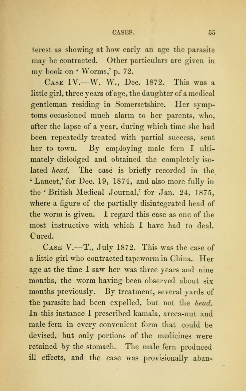 CAS MS. terest as showing at how early an age the parasite may be contracted. Other particulars are given in my book on ' Worms,' p. 72. Case IV.—W. W., Dec. 1872. This was a little girl, three years of age, the daughter of a medical gentleman residing in Somersetshire. Her symp- toms occasioned much alarm to her parents, who, after the lapse of a year, during which time she had been repeatedly treated with partial success, sent her to town. By employing male fern I ulti- mately dislodged and obtained the completely iso- lated head. The case is briefly recorded in the ( Lancet,' for Dec. 19, 1874, and also more fully in the ( British Medical Journal,' for Jan. 24, 1875, where a figure of the partially disintegrated head of the worm is given. I regard this case as one of the most instructive with which I have had to deal. Cured. Case V.—T., July 1872. This was the case of a little girl who contracted tapeworm in China. Her age at the time I saw her was three years and nine months, the worm having been observed about six months previously. By treatment, several yards of the parasite had been expelled, but not the head. In this instance I prescribed kamala, areca-nut and male fern in every convenient form that could be devised, but only portions of the medicines were retained by the stomach. The male fern produced ill effects, and the case was provisionally aban-