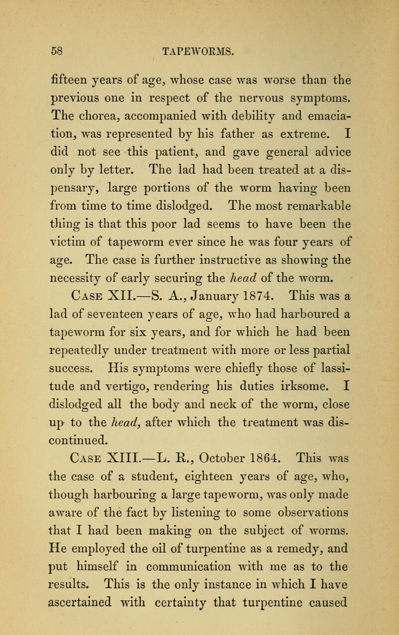 fifteen years of age, whose case was worse than the previous one in respect of the nervous symptoms. The chorea, accompanied with debility and emacia- tion, was represented by his father as extreme. I did not see this patient, and gave general advice only by letter. The lad had been treated at a dis- pensary, large portions of the worm having been from time to time dislodged. The most remarkable thing is that this poor lad seems to have been the victim of tapeworm ever since he was four years of age. The case is further instructive as showing the necessity of early securing the head of the worm. Case XII.—S. A., January 1874. This was a lad of seventeen years of age, who had harboured a tapeworm for six years, and for which he had been repeatedly under treatment with more or less partial success. His symptoms were chiefly those of lassi- tude and vertigo, rendering his duties irksome. I dislodged all the body and neck of the worm, close up to the head, after which the treatment was dis- continued. Case XIII.—L. R., October 1864. This was the case of a student, eighteen years of age, who, though harbouring a large tapeworm, was only made aware of the fact by listening to some observations that I had been making on the subject of worms. He employed the oil of turpentine as a remedy, and put himself in communication with me as to the results. This is the only instance in which I have ascertained with certainty that turpentine caused