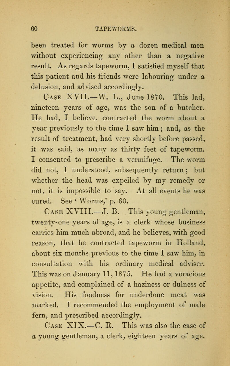 been treated for worms by a dozen medical men without experiencing any other than a negative result. As regards tapeworm, I satisfied myself that this patient and his friends were labouring under a delusion, and advised accordingly. Case XVII.—W. L., June 1870. This lad, nineteen years of age, was the son of a butcher. He had, I believe, contracted the worm about a year previously to the time I saw him ; and, as the result of treatment, had very shortly before passed, it was said, as many as thirty feet of tapeworm. I consented to prescribe a vermifuge. The worm did not, I understood, subsequently return; but whether the head was expelled by my remedy or not, it is impossible to say. At all events he was cured. See s Worms,' p. 60. Case XVIII.—J. B. This young gentleman, tweuty-one years of age, is a clerk whose business carries him much abroad, and he believes, with good reason, that he contracted tapeworm in Holland, about six months previous to the time I saw him, in consultation with his ordinary medical adviser. This was on January 11, 1875. He had a voracious appetite, and complained of a haziness or dulness of vision. His fondness for underdone meat was marked. I recommended the employment of male fern, and prescribed accordingly. Case XIX.—C. R. This was also the case of a young gentleman, a clerk, eighteen years of age.