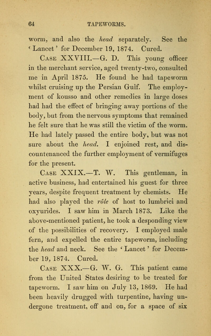 worm, and also the head separately. See the f Lancet' for December 19, 1874. Cured. Case XXVIII.—C. D. This young officer in the merchant service, aged twenty-two, consulted me in April 1875. He found he had tapeworm whilst cruising up the Persian Gruif. The employ- ment of kousso and other remedies in large doses had had the effect of bringing away portions of the body, but from the nervous symptoms that remained he felt sure that he was still the victim of the worm. He had lately passed the entire body, but was not sure about the head. I enjoined rest, and dis- countenanced the further employment of vermifuges for the present. Case XXIX.—T. W. This gentleman, in active business, had entertained his guest for three years, despite frequent treatment by chemists. He had also played the role of host to lumbrici and oxyurides. I saw him in March 1873. Like the above-mentioned patient, he took a desponding view of the possibilities of recovery. I employed male fern, and expelled the entire tapeworm, including the head and neck. See the ' Lancet' for Decem- ber 19, 1874. Cured. Case XXX.—Gr. W. Gr. This patient came from the United States desiring to be treated for tapeworm. I saw him on July 13, 1869. He had been heavily drugged with turpentine, having un- dergone treatment, off and on, for a space of six