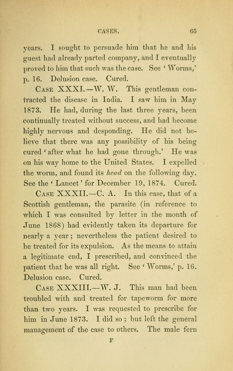 years. I sought to persuade him that he and bis guest had already parted company, and I eventually proved to him that such was the case. See ' Worms,' p. 16. Delusion case. Cured. Case XXXI.—W. W. This gentleman con- tracted the disease in India. I saw him in May 1873. He had, during the last three years, been continually treated without success, and had become highly nervous and desponding. He did not be- lieve that there was any possibility of his being cured l after what he had gone through.' He was on his way home to the United States. I expelled the worm, and found its head on the following clay. See the ' Lancet' for December 19, 1874. Cured. Case XXXII.—C. A. Iu this case, that of a Scottish gentleman, the parasite (in reference to which I was consulted by letter in the month of June 1868) had evidently taken its departure for nearly a year; nevertheless the patient desired to be treated for its expulsion. As the means to attain a legitimate end, I prescribed, and convinced the patient that he was all right. See ( Worms,' p. 16. Delusion case. Cured. Case XXXIII. — W. J. This man had been troubled with and treated for tapeworm for more than two years. I was requested to prescribe for him in June 1873. I did so ; but left the general management of the case to others. The male fern F