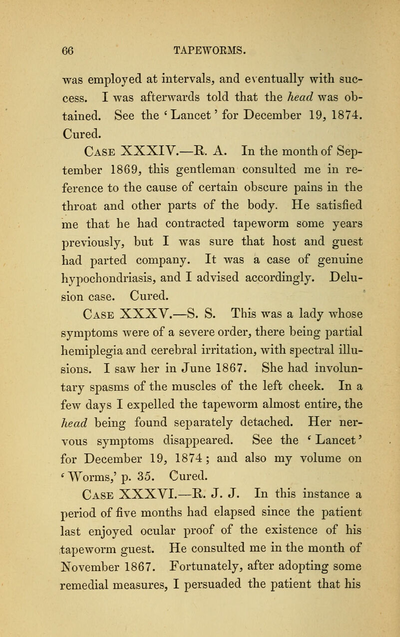 was employed at intervals, and eventually with suc- cess. I was afterwards told that the head was ob- tained. See the 'Lancet' for December 19, 1874. Cured. Case XXXI V.—R. A. In the month of Sep- tember 1869, this gentleman consulted me in re- ference to the cause of certain obscure pains in the throat and other parts of the body. He satisfied me that he had contracted tapeworm some years previously, but I was sure that host and guest had parted company. It was a case of genuine hypochondriasis, and I advised accordingly. Delu- sion case. Cured. Case XXXY.-S, S. This was a lady whose symptoms were of a severe order, there being partial hemiplegia and cerebral irritation, with spectral illu- sions. I saw her in June 1867. She had involun- tary spasms of the muscles of the left cheek. In a few days I expelled the tapeworm almost entire, the head being found separately detached. Her ner- vous symptoms disappeared. See the f Lancet' for December 19, 1874 ; and also my volume on 6 Worms,' p. 35. Cured. Case XXXVI.—R. J. J. In this instance a period of five months had elapsed since the patient last enjoyed ocular proof of the existence of his tapeworm guest. He consulted me in the month of November 1867. Fortunately, after adopting some remedial measures, I persuaded the patient that his