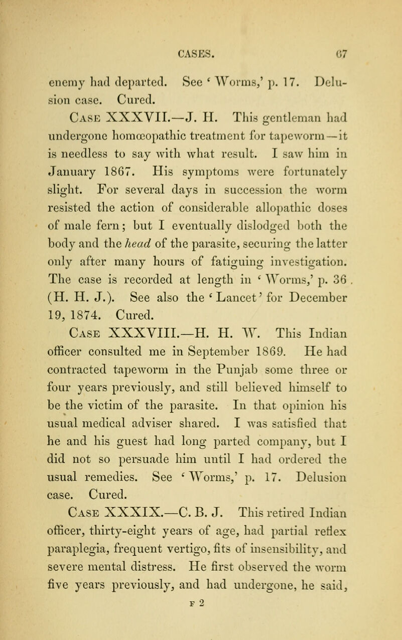 enemy had departed. See ( Worms,' p. 17. Delu- sion case. Cured. Case XXXVIL—J. H. This gentleman had undergone homoeopathic treatment for tapeworm —it is needless to say with what result. I saw him in January 1867. His symptoms were fortunately slight. For several days in succession the worm resisted the action of considerable allopathic doses of male fern; but I eventually dislodged both the body and the head of the parasite, securing the latter only after many hours of fatiguing investigation. The case is recorded at length in s Worms,' p. 36 (H. H. J.). See also the 'Lancet' for December 19, 1874. Cured. Case XXXVIII.—H. H. W. This Indian officer consulted me in September 1869. He had contracted tapeworm in the Punjab some three or four years previously, and still believed himself to be the victim of the parasite. In that opinion his usual medical adviser shared. I was satisfied that he and his guest had long parted company, but I did not so persuade him until I had ordered the usual remedies. See ' Worms,' p. 17. Delusion case. Cured. Case XXXIX.—C. B. J. This retired Indian officer, thirty-eight years of age, had partial retlex paraplegia, frequent vertigo, fits of insensibility, and severe mental distress. He first observed the worm five years previously, and had undergone, he said, F 2