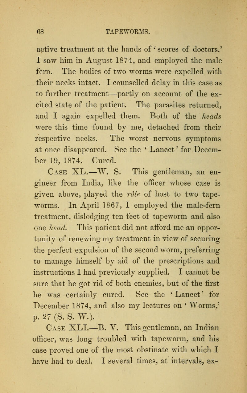 active treatment at the hands ofe scores of doctors.' I saw him in August 1874, and employed the male fern. The bodies of two worms were expelled with their necks intact. I counselled delay in this case as to further treatment—partly on account of the ex- cited state of the patient. The parasites returned, and I again expelled them. Both of the heads were this time found by me, detached from their respective necks. The worst nervous symptoms at once disappeared. See the ( Lancet' for Decem- ber 19, 1874. Cured. Case XL.—W. S. This gentleman, an en- gineer from India, like the officer whose case is given above, played the role of host to two tape- worms. In April 1867, I employed the male-fern treatment, dislodging ten feet of tapeworm and also one head. This patient did not afford me an oppor- tunity of renewing my treatment in view of securing the perfect expulsion of the second worm, preferring to manage himself by aid of the prescriptions and instructions I had previously supplied. I cannot be sure that he got rid of both enemies, but of the first he was certainly cured. See the l Lancet' for December 1874, and also my lectures on ( Worms,' p. 27 (S. S. W.). Case XLI.—B. V. This gentleman, an Indian officer, was long troubled with tapeworm, and his case proved one of the most obstinate with winch I have had to deal. I several times, at intervals, ex-