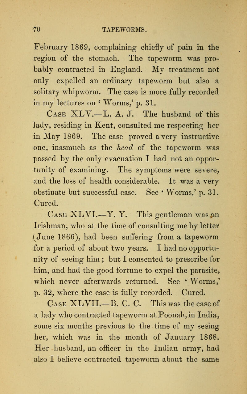 February 1869, complaining chiefly of pain in the region of the stomach. The tapeworm was pro- bably contracted in England. My treatment not only expelled an ordinary tapeworm but also a solitary whipworm. The case is more fully recorded in my lectures on ( Worms,' p. 31. Case XLV.—L. A. J. The husband of this lady, residing in Kent, consulted me respecting her in May 1869. The case proved a very instructive one, inasmuch as the head of the tapeworm was passed by the only evacuation I had not an oppor- tunity of examining. The symptoms were severe, and the loss of health considerable. It was a very obstinate but successful case. See 'Worms,' p. 31. Cured. Case XLVI.—Y. Y. This gentleman was #n Irishman, who at the time of consulting me by letter (June 1866), had been suffering from a tapeworm for a period of about two years. I had no opportu- nity of seeing him ; but I consented to prescribe for him, and had the good fortune to expel the parasite, which never afterwards returned. See (Worms,' p. 32, where the case is fully recorded. Cured. Case XLVIL—B. C. C. This was the case of a lady who contracted tapeworm at Poonah,in India, some six months previous to the time of my seeing her, which was in the month of January 1868. Her husband, an officer in the Indian army, had also I believe contracted tapeworm about the same