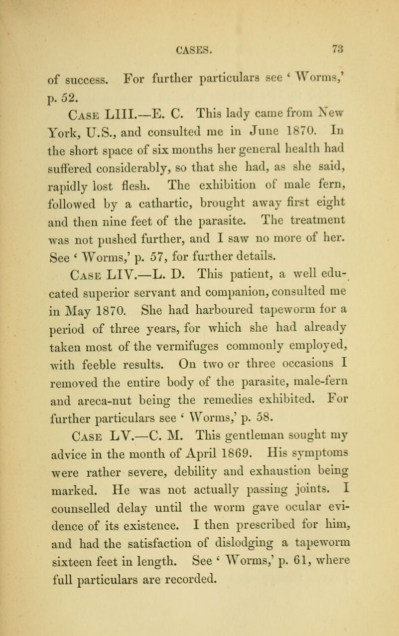 of success. For further particulars Bee ' Worms,' p. 52. Case L1II.—E. C. This lady came from New York, U.S., and consulted me in June 1870. In the short space of six months her general health had suffered considerably, so that she had, as she said, rapidly lost flesh. The exhibition of male fern, followed by a cathartic, brought away first eight and then nine feet of the parasite. The treatment was not pushed further, and I saw no more of her. See ' Worms,' p. 57, for further details. Case LIV.—L. D. This patient, a well edu- cated superior servant and companion, consulted me in May 1870. She had harboured tapeworm for a period of three years, for which she had already taken most of the vermifuges commonly employed, with feeble results. On two or three occasions I removed the entire body of the parasite, male-fern and areca-nut being the remedies exhibited. For further particulars see i Worms,' p. 58. Case LV.—C. M. This gentleman sought my advice in the month of April 1869. His symptoms were rather severe, debility and exhaustion being marked. He was not actually passing joints. I counselled delay until the worm gave ocular evi- dence of its existence. I then prescribed for him, and had the satisfaction of dislodging a tapeworm sixteen feet in length. See ' Worms,' p. 61, where full particulars are recorded.