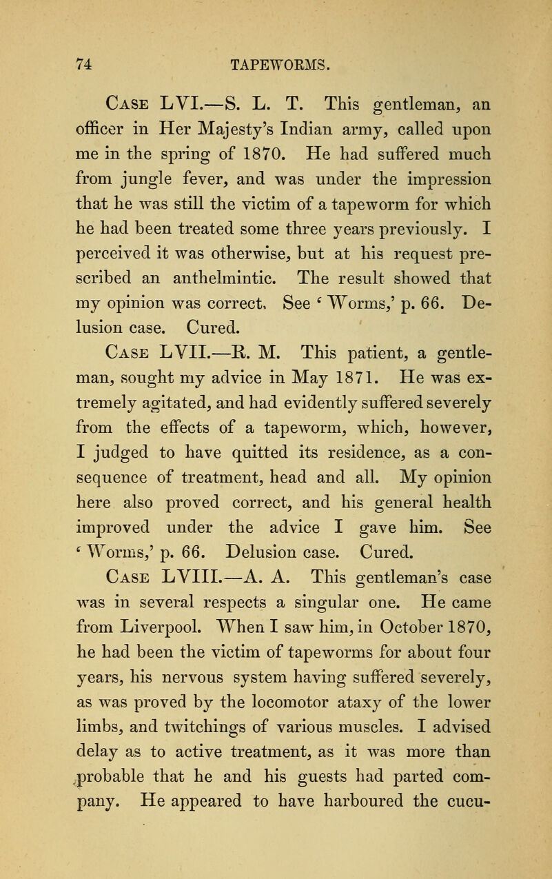 Case LVI.—S. L. T. This gentleman, an officer in Her Majesty's Indian army, called upon me in the spring of 1870. He had suffered much from jungle fever, and was under the impression that he was still the victim of a tapeworm for which he had been treated some three years previously. I perceived it was otherwise, but at his request pre- scribed an anthelmintic. The result showed that my opinion was correct, See ' Worms,' p. 66. De- lusion case. Cured. Case LVII.—E. M. This patient, a gentle- man, sought my advice in May 1871. He was ex- tremely agitated, and had evidently suffered severely from the effects of a tapeworm, which, however, I judged to have quitted its residence, as a con- sequence of treatment, head and all. My opinion here also proved correct, and his general health improved under the advice I gave him. See i Worms,' p. 66. Delusion case. Cured. Case LVIII.—A. A. This gentleman's case was in several respects a singular one. He came from Liverpool. When I saw him, in October 1870, he had been the victim of tapeworms for about four years, his nervous system having suffered severely, as was proved by the locomotor ataxy of the lower limbs, and twitchings of various muscles. I advised delay as to active treatment, as it was more than ,probable that he and his guests had parted com- pany. He appeared to have harboured the cucu-