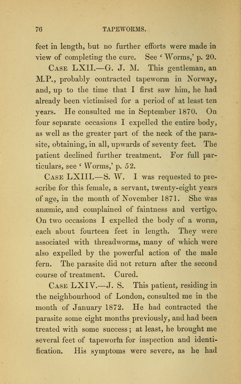 feet in length, but no further efforts were made in view of completing the cure. See i Worms/ p. 20. Case LXIL—G. J. M. This gentleman, an M.P., probably contracted tapeworm in Norway, and, up to the time that I first saw him, he had already been victimised for a period of at least ten years. He consulted me in September 1870. On four separate occasions I expelled the entire body, as well as the greater part of the neck of the para- site, obtaining, in all, upwards of seventy feet. The patient declined further treatment. For full par- ticulars, see { Worms,' p. 52. Case LXIIL—S. W. I was requested to pre- scribe for this female, a servant, twenty-eight years of age, in the month of November 1871. She was anaemic, and complained of faintness and vertigo. On two occasions I expelled the body of a worm, each about fourteen feet in length. They were associated with threadworms, many of which were also expelled by the powerful action of the male fern. The parasite did not return after the second course of treatment. Cured. Case LXIV.—J. S. This patient, residing in the neighbourhood of London, consulted me in the month of January 1872. He had contracted the parasite some eight months previously, and had been treated with some success ; at least, he brought me several feet of tapeworm for inspection and identi- fication. His symptoms were severe, as he had