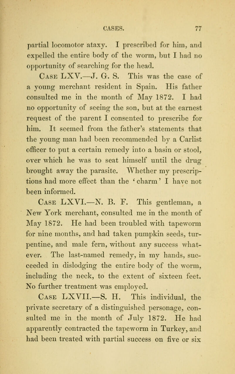 partial locomotor ataxy. I prescribed for him, and expelled the entire body of the worm, but I had no opportunity of searching for the head. Case LXV.—J. O. S. This was the case of a young merchant resident in Spain. His father consulted me in the month of May 1872. I had no opportunity of seeing the son, but at the earnest request of the parent I consented to prescribe for him. It seemed from the father's statements that the young man had been recommended by a Carlist officer to put a certain remedy into a basin or stool, over which he was to seat himself until the drug brought away the parasite. Whether my prescrip- tions had more effect than the (charm' I have not been informed. Case LXVL—N. B. F. This gentleman, a New York merchant, consulted me in the month of May 1872. He had been troubled with tapeworm for nine months, and had taken pumpkin seeds, tur- pentine, and male fern, without any success what- ever. The last-named remedy, in my hands, suc- ceeded in dislodging the entire body of the worm. including the neck, to the extent of sixteen feet. No further treatment was employed. Case LXVIL—S. H. This individual, the private secretary of a distinguished personage, con- sulted me in the month of July 1872. He had apparently contracted the tapeworm in Turkey, and had been treated with partial success on five or six