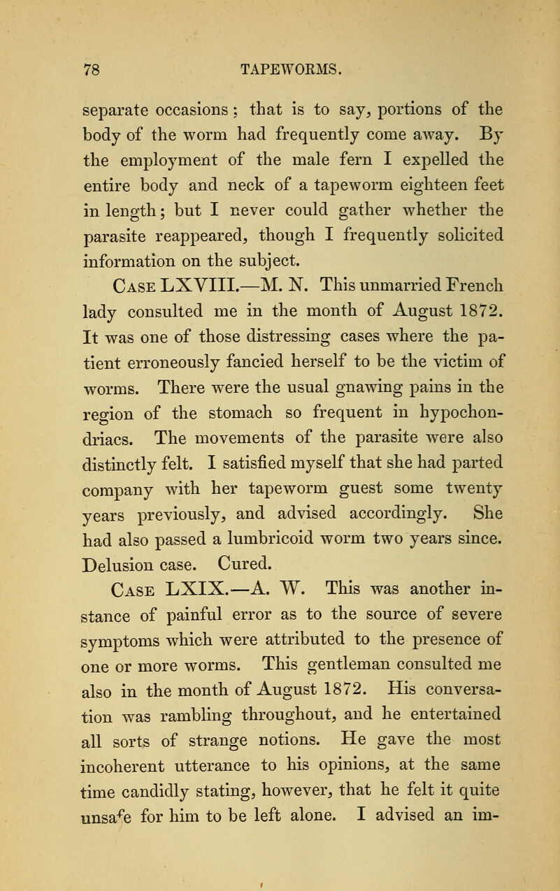 separate occasions; that is to say, portions of the body of the worm had frequently come away. By the employment of the male fern I expelled the entire body and neck of a tapeworm eighteen feet in length; but I never could gather whether the parasite reappeared, though I frequently solicited information on the subject. Case LXVIIL—M. N. This unmarried French lady consulted me in the month of August 1872. It was one of those distressing cases where the pa- tient erroneously fancied herself to be the victim of worms. There were the usual gnawing pains in the region of the stomach so frequent in hypochon- driacs. The movements of the parasite were also distinctly felt. I satisfied myself that she had parted company with her tapeworm guest some twenty years previously, and advised accordingly. She had also passed a lumbricoid worm two years since. Delusion case. Cured. Case LXIX.—A. W. This was another in- stance of painful error as to the source of severe symptoms which were attributed to the presence of one or more worms. This gentleman consulted me also in the month of August 1872. His conversa- tion was rambling throughout, and he entertained all sorts of strange notions. He gave the most incoherent utterance to his opinions, at the same time candidly stating, however, that he felt it quite unsafe for him to be left alone. I advised an im-
