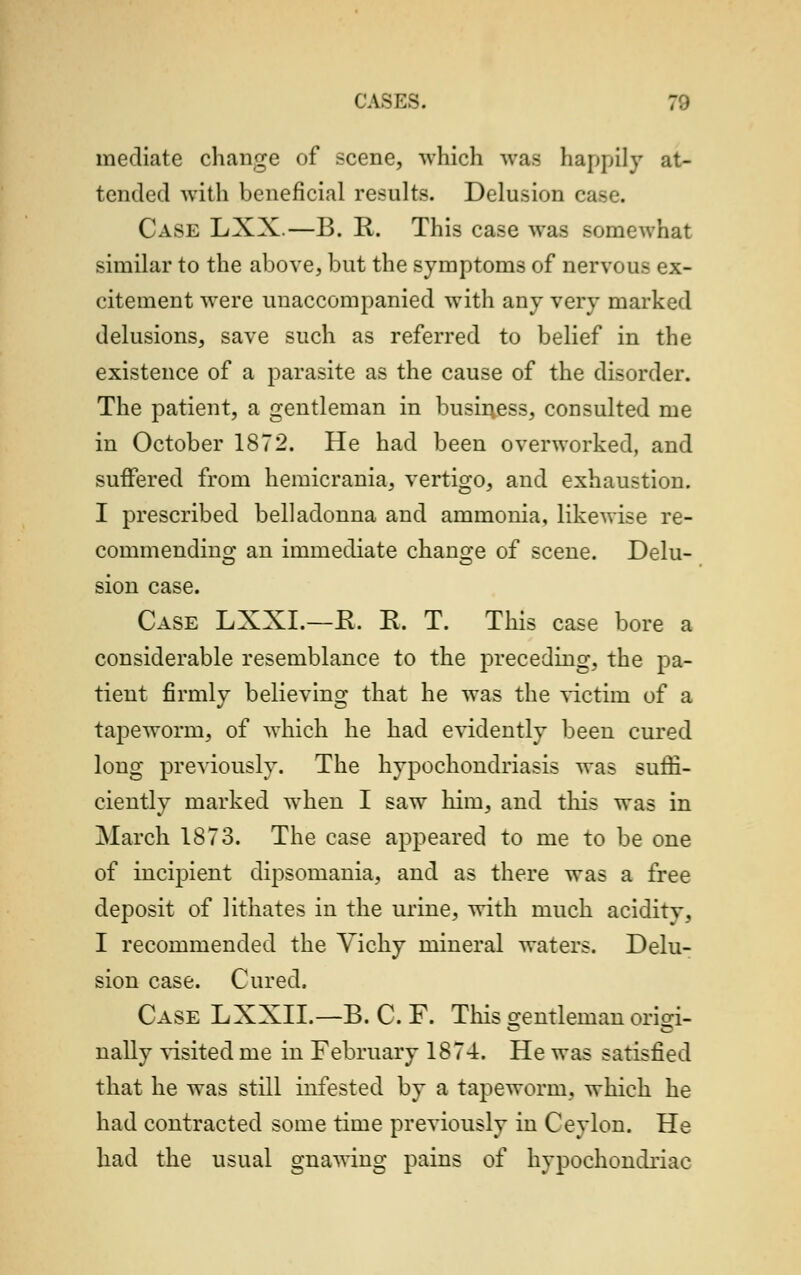 I ASES. 70 mediate change of scene, which was happily at- tended with beneficial results. Delusion e Case LXX.—B. R. This case was somewhat similar to the above, but the symptoms of nervous ex- citement were unaccompanied with any very marked delusions, save such as referred to belief in the existence of a parasite as the cause of the disorder. The patient, a gentleman in business, consulted me in October 1872. He had been overworked, and suffered from hemicrania, vertigo, and exhaustion. I prescribed belladonna and ammonia, likewise re- commending an immediate change of scene. Delu- sion case. Case LXXI.—R. R. T. This case bore a considerable resemblance to the preceding, the pa- tient firmlv believing that he was the victim of a tapeworm, of which he had evidently been cured long previously. The hypochondriasis was suffi- ciently marked when I saw him, and this was in March 1873. The case appeared to me to be one of incipient dipsomania, and as there was a free deposit of lithates in the urine, with much aciditv, I recommended the Yichy mineral waters. Delu- sion case. Cured, Case LXXII.—B. C. F. This Gentleman oriori- nally visited me in February 1874. He was satisfied that he was still infested by a tapeworm, which he had contracted some time previously in Ceylon. He had the usual gnawing pains of hypochondriac