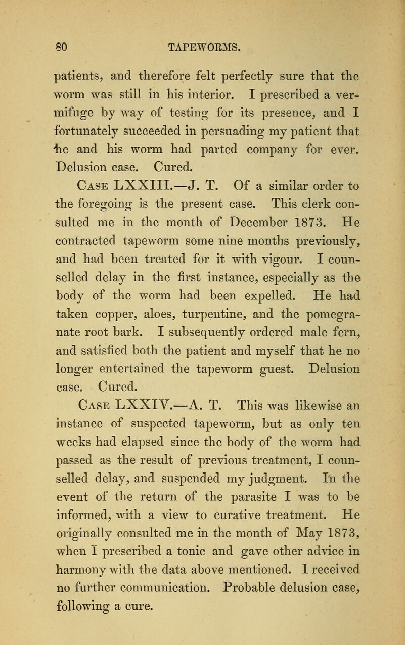 patients, and therefore felt perfectly sure that the worm was still in his interior. I prescribed a ver- mifuge by way of testing for its presence, and I fortunately succeeded in persuading my patient that he and his worm had parted company for ever. Delusion case. Cured. Case LXXIIL—J. T. Of a similar order to the foregoing is the present case. This clerk con- sulted me in the month of December 1873. He contracted tapeworm some nine months previously, and had been treated for it with vigour. I coun- selled delay in the first instance, especially as the body of the worm had been expelled. He had taken copper, aloes, turpentine, and the pomegra- nate root bark. I subsequently ordered male fern, and satisfied both the patient and myself that he no longer entertained the tapeworm guest. Delusion case. Cured. Case LXXIV.—A. T. This was likewise an instance of suspected tapeworm, but as only ten weeks had elapsed since the body of the worm had passed as the result of previous treatment, I coun- selled delay, and suspended my judgment. In the event of the return of the parasite I was to be informed, with a view to curative treatment. He originally consulted me in the month of May 1873, when I prescribed a tonic and gave other advice in harmony with the data above mentioned. I received no further communication. Probable delusion case, following a cure.