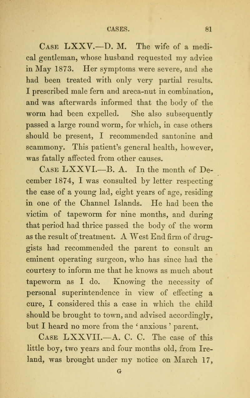 Case LXXV.—D. M. The wife of a medi- cal gentleman, whose husband requested my advice in May 1873. Her symptoms were severe, and ^he had been treated with only very partial results. I prescribed male fern and areca-nut in combination, and was afterwards informed that the body of the worm had been expelled. She also subsequently passed a large round worm, for which, in case others should be present, I recommended santonine and scammony. This patient's general health, however, was fatally affected from other causes. Case LXXVL—B. A, In the month of De- cember 1874, I was consulted by letter respecting the case of a young lad, eight years of age, residing in one of the Channel Islands. He had been the victim of tapeworm for nine months, and during that period had thrice passed the body of the worm as the result of treatment. A West End firm of druc- gists had recommended the parent to consult an eminent operating surgeon, who has since had the courtesy to inform me that he knows as much about tapeworm as I do. Knowing the necessity of personal superintendence in view of effecting a cure, I considered this a case in which the child should be brought to town, and advised accordingly, but I heard no more from the i anxious ' parent. Case LXXVIL—A. C. C. The case of this little boy, two years and four months old, from Ire- land, was brought under my notice on March 17, G