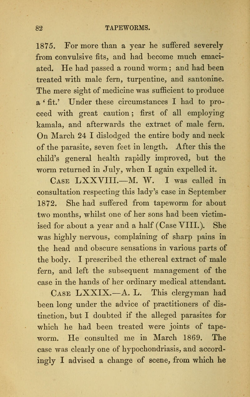 1875. For more than a year he suffered severely from convulsive fits, and had become much emaci- ated. He had passed a round worm; and had been treated with male fern, turpentine, and santonine. The mere sight of medicine was sufficient to produce a ( fit.' Under these circumstances I had to pro- ceed with great caution; first of all employing kamala, and afterwards the extract of male fern. On March 24 I dislodged the entire body and neck of the parasite, seven feet in length. After this the child's general health rapidly improved, but the worm returned in July, when I again expelled it. Case LXXVIIL—M. W. I was called in consultation respecting this lady's case in September 1872. She had suffered from tapeworm for about two months, whilst one of her sons had been victim- ised for about a year and a half (Case VIII.). She was highly nervous, complaining of sharp pains in the head and obscure sensations in various parts of the body. I prescribed the ethereal extract of male fern, and left the subsequent management of the case in the hands of her ordinary medical attendant. Case LXXIX.—A. L. This clergyman had been long under the advice of practitioners of dis- tinction, but I doubted if the alleged parasites for which he had been treated were joints of tape- worm. He consulted me in March 1869. The case was clearly one of hypochondriasis, and accord- ingly I advised a change of scene, from which he