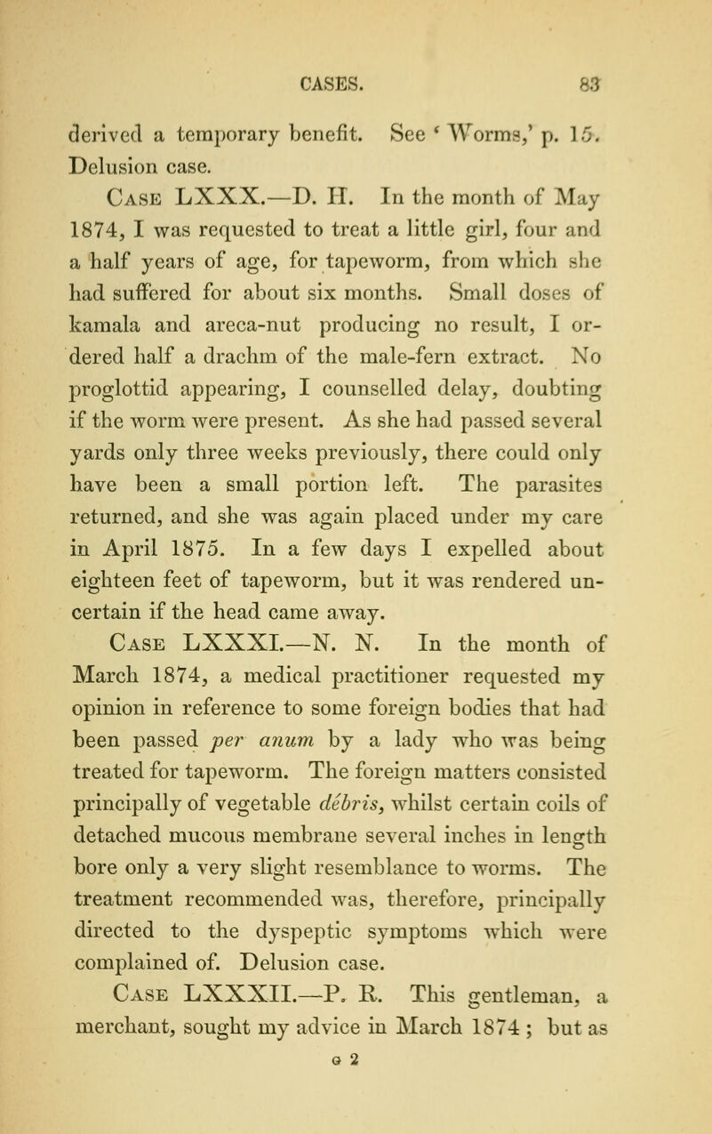 derived a temporary benefit. See * Worms,' p. L6\ Delusion case. Case LXXX.-D. IT. In the month of May 1874, I was requested to treat a little girl, four and a half years of age, for tapeworm, from which she had suffered for about six months. Small doses of kamala and areca-nut producing no result, I or- dered half a drachm of the male-fern extract. No proglottid appearing, I counselled delay, doubting if the worm were present. As she had passed several yards only three weeks previously, there could only have been a small portion left. The parasites returned, and she was again placed under my care in April 1875. In a few days I expelled about eighteen feet of tapeworm, but it was rendered un- certain if the head came away. Case LXXXL—N. N. In the month of March 1874, a medical practitioner requested my opinion in reference to some foreign bodies that had been passed per anum by a lady who was being treated for tapeworm. The foreign matters consisted principally of vegetable debris, whilst certain coils of detached mucous membrane several inches in length bore only a very slight resemblance to worms. The treatment recommended was, therefore, principally directed to the dyspeptic symptoms which were complained of. Delusion case. Case LXXXIL—P. R. This gentleman, a merchant, sought my advice in March 1874 ; but as