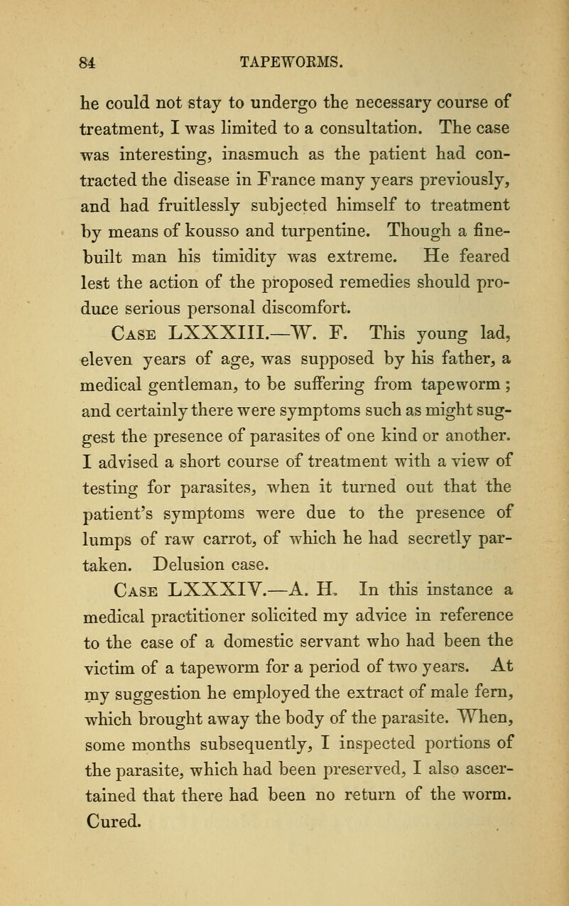 he could not stay to undergo the necessary course of treatment, I was limited to a consultation. The case was interesting, inasmuch as the patient had con- tracted the disease in France many years previously, and had fruitlessly subjected himself to treatment by means of kousso and turpentine. Though a fine- built man his timidity was extreme. He feared lest the action of the proposed remedies should pro- duce serious personal discomfort. Case LXXXIIL—W. F. This young lad, eleven years of age, was supposed by his father, a medical gentleman, to be suffering from tapeworm; and certainly there were symptoms such as might sug- gest the presence of parasites of one kind or another. I advised a short course of treatment with a view of testing for parasites, when it turned out that the patient's symptoms were due to the presence of lumps of raw carrot, of which he had secretly par- taken. Delusion case. Case LXXXIV.—A. EL In this instance a medical practitioner solicited my advice in reference to the case of a domestic servant who had been the victim of a tapeworm for a period of two years. At my suggestion he employed the extract of male fern, which brought away the body of the parasite. When, some months subsequently, I inspected portions of the parasite, which had been preserved, I also ascer- tained that there had been no return of the worm. Cured.