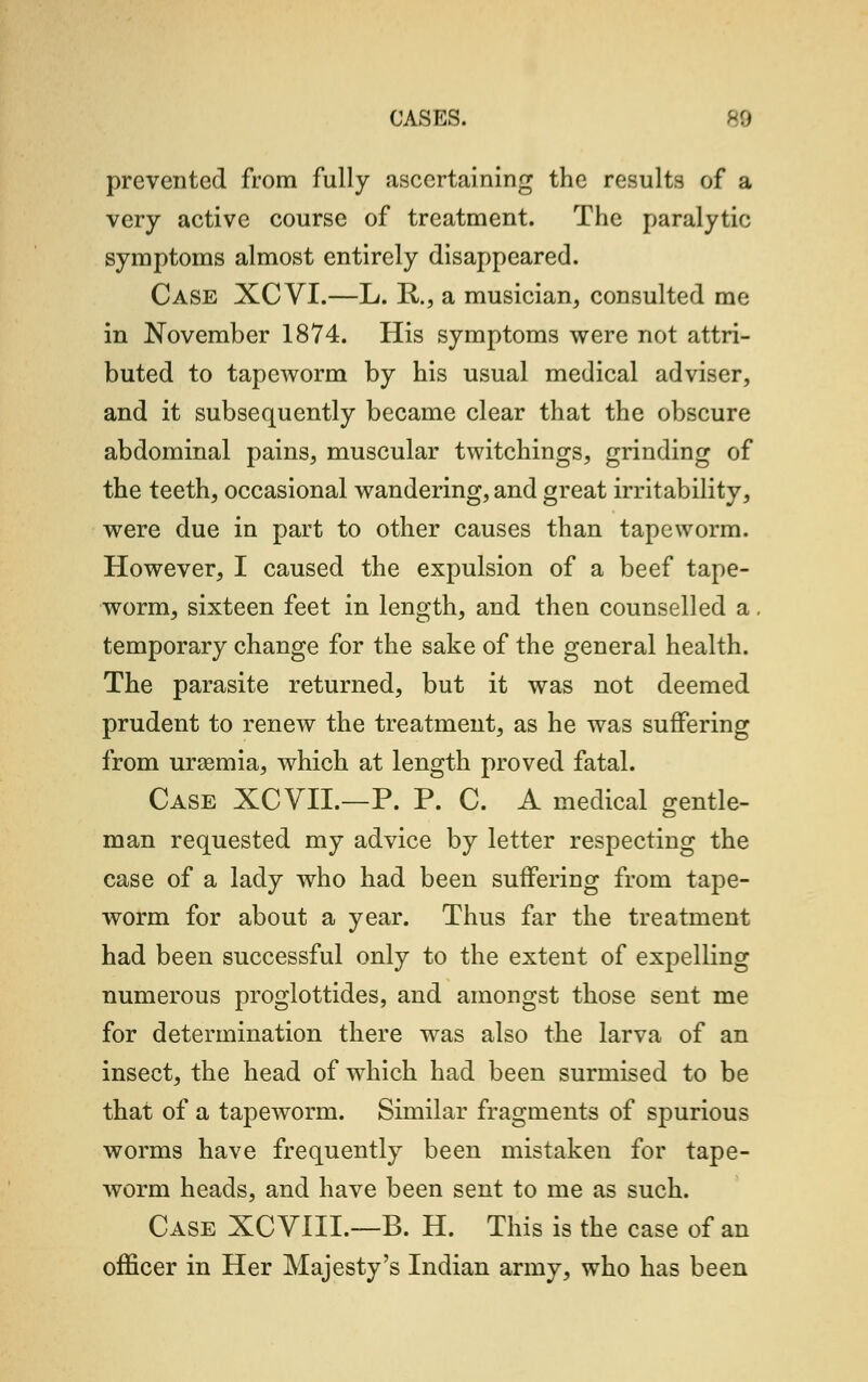 prevented from fully ascertaining the results of a very active course of treatment. The paralytic symptoms almost entirely disappeared. Case XCVI.—L. R., a musician, consulted me in November 1874. His symptoms were not attri- buted to tapeworm by his usual medical adviser, and it subsequently became clear that the obscure abdominal pains, muscular twitchings, grinding of the teeth, occasional wandering, and great irritability, were due in part to other causes than tapeworm. However, I caused the expulsion of a beef tape- worm, sixteen feet in length, and then counselled a. temporary change for the sake of the general health. The parasite returned, but it was not deemed prudent to renew the treatment, as he was suffering from uraemia, which at length proved fatal. Case XCVII.—P. P. C. A medical gentle- man requested my advice by letter respecting the case of a lady who had been suffering from tape- worm for about a year. Thus far the treatment had been successful only to the extent of expelling numerous proglottides, and amongst those sent me for determination there was also the larva of an insect, the head of which had been surmised to be that of a tapeworm. Similar fragments of spurious worms have frequently been mistaken for tape- worm heads, and have been sent to me as such. Case XCVIII.—B. H. This is the case of an officer in Her Majesty's Indian army, who has been